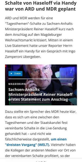 Screenshot von mdr.de: ARD und MDR werden für eine "Tagesthemen"-Schalte zu Sachsen-Anhalts Ministerpräsident Reiner Haseloff kurz nach dem Anschlag auf den Magdeburger Weihnachtsmarkt kritisiert. Mitten in einem Live-Statement hatte unser Reporter Herrn Haseloff ein Handy für ein Gespräch mit Ingo Zamperoni übergeben.

Dazu stellte ein Sprecher des MDR heute klar, dass es sich um eine zwischen den Tagesthemen und der Staatskanzlei fest vereinbarte Schalte in die Live-Sendung gehandelt hat – und nicht wie fälschlicherweise dargestellt, um einen "dreisten Vorgang" (WELT). Vielmehr haben die Kollegen der anderen Medien vor Ort von der vereinbarten Schalte profitiert, so der MDR-Sprecher weiter.
