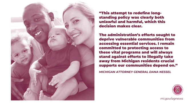 “This attempt to redefine long-standing policy was clearly both unlawful and harmful, which this decision makes clear. The administration’s efforts sought to deprive vulnerable communities from accessing essential services. I remain committed to protecting access to these vital programs and will always stand against efforts to illegally take away from Michigan residents crucial supports our communities depend on," said Attorney General Nessel.

Read more at mi.gov/agnews

Image: photo of family smiling
